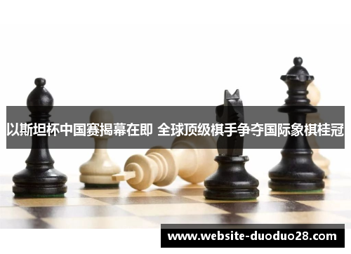 以斯坦杯中国赛揭幕在即 全球顶级棋手争夺国际象棋桂冠