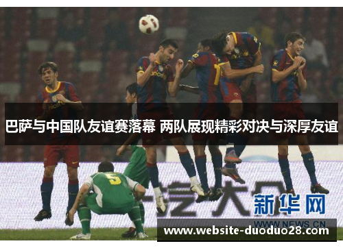 巴萨与中国队友谊赛落幕 两队展现精彩对决与深厚友谊